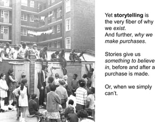 Yet storytelling is the very fiber of why we exist.And further, why we make purchases.Stories give us something to believe in, before and after a purchase is made.Or, when we simply can’t.