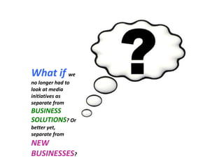 What if we no longer had to look at media initiatives as separate from BUSINESS SOLUTIONS? Or better yet, separate from NEW BUSINESSES?