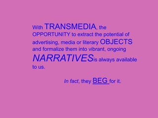 With TRANSMEDIA, the OPPORTUNITY to extract the potential of advertising, media or literary OBJECTS and formalize them into vibrant, ongoing NARRATIVESis always available to us.				In fact, they BEG for it.