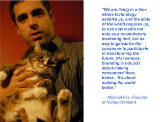 “We are living in a time where technology enables us, and the state of the world requires us, to use new media not only as a revolutionary marketing tool, but as way to galvanize the consumer to participate in transforming the future. 21st century branding is not just about making consumers’ lives better... It’s about making the world better.”   - Michael Fox, Founder of Humanitainment