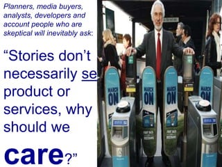 Planners, media buyers, analysts, developers and account people who are skeptical will inevitably ask:“Stories don’t necessarily sell product or services, why should we care?” 
