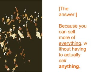 [The answer:]Because you can sell more of everything, without having to actually sell anything.