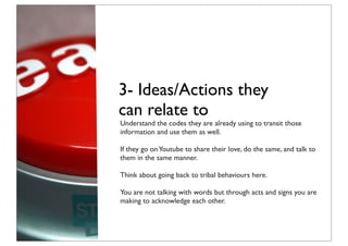 3- Ideas/Actions they
can relate to
Understand the codes they are already using to transit those
information and use them as well.

If they go on Youtube to share their love, do the same, and talk to
them in the same manner.

Think about going back to tribal behaviours here.

You are not talking with words but through acts and signs you are
making to acknowledge each other.
 