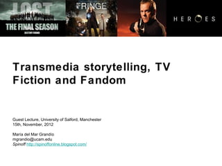 Transmedia storytelling, TV
Fiction and Fandom


Guest Lecture, University of Salford, Manchester
15th, November, 2012

María del Mar Grandío
mgrandio@ucam.edu
Spinoff http://spinoffonline.blogspot.com/
 