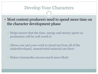 Develop Your Characters

—  Most content producers need to spend more time on
 the character development phase

 ¡    Helps ensure that the time, energy and money spent on
       production will be well worth it

 ¡    Allows you and your work to stand out from all of the
       underdeveloped, unmotivated material out there

 ¡    Makes transmedia success much more likely
 