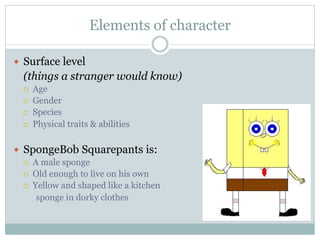 Elements of character

—  Surface level
  (things a stranger would know)
  ¡    Age
  ¡    Gender
  ¡    Species
  ¡    Physical traits & abilities

—  SpongeBob Squarepants is:
  ¡    A male sponge
  ¡    Old enough to live on his own
  ¡    Yellow and shaped like a kitchen
         sponge in dorky clothes
 