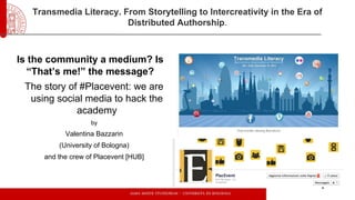 Transmedia Literacy. From Storytelling to Intercreativity in the Era of
Distributed Authorship.

Is the community a medium? Is
“That’s me!” the message?
The story of #Placevent: we are
using social media to hack the
academy
by

Valentina Bazzarin
(University of Bologna)
and the crew of Placevent [HUB]

 