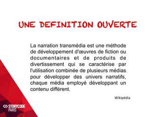 UNE DEFINITION OUVERTE 
La narration transmédia est une méthode 
de développement d'oeuvres de fiction ou 
documentaires et de produits de 
divertissement qui se caractérise par 
l'utilisation combinée de plusieurs médias 
pour développer des univers narratifs, 
chaque média employé développant un 
contenu différent. 
Wikipédia 
 
