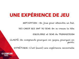 UNE EXPÉRIENCE DE JEU 
MOTIVATION : On joue pour atteindre un but. 
DES CHOIX QUI ONT DU SENS: On se creuse la tête 
EQUILIBRE et SENS de PROGRESSION 
CLARTÉ: On comprends pourquoi on gagne, pourquoi on 
perds. 
ESTHÉTIQUE: C’est (aussi) une expérience sensorielle 
 