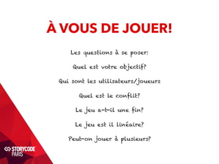 À VOUS DE JOUER! 
Les questions à se poser: 
Quel est votre objectif? 
Qui sont les utilisateurs/joueurs 
Quel est le conflit? 
Le jeu a-t-il une fin? 
Le jeu est il linéaire? 
Peut-on jouer à plusieurs? 
 