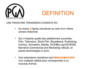 DEFINITION
UNE FRANCHISE TRANSMEDIA CONSISTE EN:

•

Au moins 3 lignes narratives au sein d’un même
univers fictionnel.

•

Sur n’importe quelle des plateformes suivantes:
Film, Television, Short Film, Broadband, Publishing,
Comics, Animation, Mobile, DVD/Blu-ray/CD-ROM,
Narrative Commercial and Marketing rollouts, et
autres technologies à venir.

•

Ces extensions narratives sont DIFFERENTES
d’un matériel calibré pour correspondre à un
nouveau format.

 