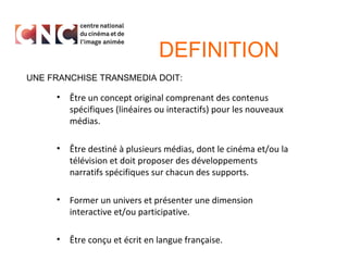 DEFINITION
UNE FRANCHISE TRANSMEDIA DOIT:

•

Être un concept original comprenant des contenus
spécifiques (linéaires ou interactifs) pour les nouveaux
médias.

•

Être destiné à plusieurs médias, dont le cinéma et/ou la
télévision et doit proposer des développements
narratifs spécifiques sur chacun des supports.

•

Former un univers et présenter une dimension
interactive et/ou participative.

•

Être conçu et écrit en langue française.

 