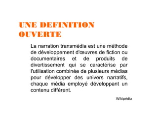 UNE DEFINITION
OUVERTE
La narration transmédia est une méthode
de développement d'œuvres de fiction ou
documentaires et de produits de
divertissement qui se caractérise par
l'utilisation combinée de plusieurs médias
pour développer des univers narratifs,
chaque média employé développant un
contenu différent.
Wikipédia

 
