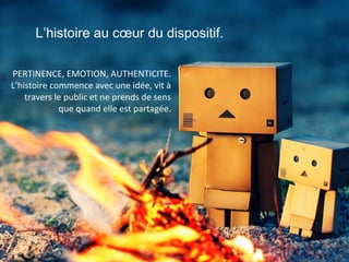 L’histoire au cœur du dispositif.
PERTINENCE, EMOTION, AUTHENTICITE.
L’histoire commence avec une idée, vit à
travers le public et ne prends de sens
que quand elle est partagée.

 