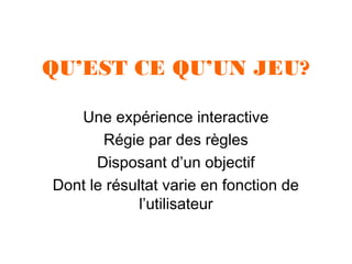 QU’EST CE QU’UN JEU?
Une expérience interactive
Régie par des règles
Disposant d’un objectif
Dont le résultat varie en fonction de
l’utilisateur

 