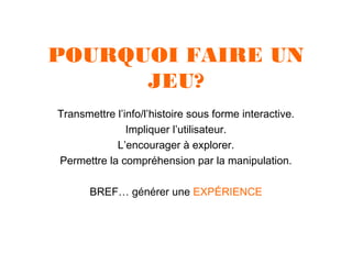 POURQUOI FAIRE UN
JEU?
Transmettre l’info/l’histoire sous forme interactive.
Impliquer l’utilisateur.
L’encourager à explorer.
Permettre la compréhension par la manipulation.
BREF… générer une EXPÉRIENCE

 