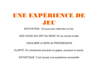 UNE EXPÉRIENCE DE
JEU
MOTIVATION : On joue pour atteindre un but.
DES CHOIX QUI ONT DU SENS: On se creuse la tête
EQUILIBRE et SENS de PROGRESSION
CLARTÉ: On comprends pourquoi on gagne, pourquoi on perds.
ESTHÉTIQUE: C’est (aussi) une expérience sensorielle

 