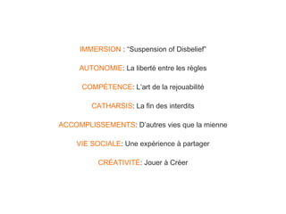 IMMERSION : “Suspension of Disbelief”
AUTONOMIE: La liberté entre les règles
COMPÉTENCE: L’art de la rejouabilité
CATHARSIS: La fin des interdits
ACCOMPLISSEMENTS: D’autres vies que la mienne
VIE SOCIALE: Une expérience à partager
CRÉATIVITÉ: Jouer à Créer

 