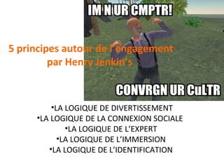 5 principes autour de l’engagement
par Henry Jenkin’s

•LA LOGIQUE DE DIVERTISSEMENT
•LA LOGIQUE DE LA CONNEXION SOCIALE
•LA LOGIQUE DE L’EXPERT
•LA LOGIQUE DE L’IMMERSION
•LA LOGIQUE DE L’IDENTIFICATION

 