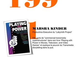 199
1

MARSHA KINDER
Productrice Executive du “Labyrinth Project”
Elle parle de “commercial transmedia
superstructures” dans son livre “Playing with
Power in Movies, Television, and Video
Games” et explique le pouvoir du Transmedia
storytelling dans la pub.

 