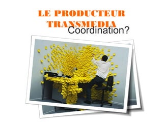 LE PRODUCTEUR
TRANSMEDIA

Coordination?

 