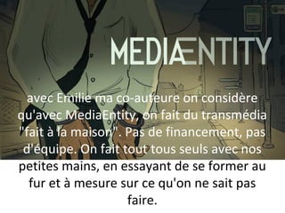 MEDIA ENTITY
avec Emilie ma co-auteure on considère
qu'avec MediaEntity, on fait du transmédia
"fait à la maison". Pas de financement, pas
d'équipe. On fait tout tous seuls avec nos
petites mains, en essayant de se former au
fur et à mesure sur ce qu'on ne sait pas
faire.

 