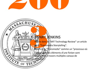 200
3
HENRY JENKINS

Publie dans le “MIT Technology Review” un article
titré “Transmedia Storytelling”.
Il définit le “Transmedia” comme un “processus où
l’intégralité des éléments d’une fiction sont
disséminés à travers multiples canaux de
diffusion”.

 