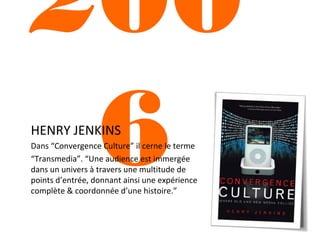 200
6
HENRY JENKINS

Dans “Convergence Culture” il cerne le terme
“Transmedia”. “Une audience est immergée
dans un univers à travers une multitude de
points d’entrée, donnant ainsi une expérience
complète & coordonnée d’une histoire.”

 