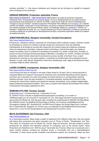@TRANSMEDIAREADY - Page n° 10
données culturelles ? ». Ses travaux artistiques sont marqués par les principes du copyleft et naviguent
entre numérique et non-numérique.
ARNAUD DRESSEN, Producteur spécialisé, France
http://www.honkytonk.fr - http://www.klynt.netFondateur du studio de production interactive
Honkytonk Films, Arnaud Dressen se consacre depuis 10 ans au développement de nouvelles écritures
documentaires et journalistiques sur internet. En 2009, il reçoit le prix Scam de l'œuvre multimédia pour
"Voyage au bout du charbon", première production d'Honkytonk Films diffusée sur le monde.fr, et "L’obésité
est-elle une fatalité", produit pour France Télévisions, est primé au festival international de Sheffield et reçoit
une mention spéciale au Prix Europa à Berlin. Après "Le Challenge" diffusé sur canalplus.fr, "iROCK" sur
Orange.fr, "Rapporteur de Crise" et « Le « Grand Incendie pour France Télévisions, il continue à produire de
nouveaux projets tout en participant au développement de Klynt, la première application dédiée à la création
de webdocumentaire.
JONATHAN BELISLE, Designer transmédia, Canada francophone
http://www.helloarchitekt.com/
Entrepreneur, réalisateur interactif, scénariste UX, technologue créatif, professeur inspiré, Jonathan a étudié
la narratologie au cinéma et à maîtrisé la pensée visuelle pour les fusionner avec des méthodes
d'ethnographie et de Design de services afin d’approcher de manière ludique les problèmes complexes
reliés aux expériences connectées, impliquant autant la domotique, l'internet des objets, les médias en
réseaux et mobiles. Avec la curiosité d’un scientifique et la passion d’un artiste, il fonde Hello, Architekt, un
bureau de Visual Thinking et de Business Design à Montréal, co-fondateur de UX MTL, fondateur de Noetic
Assembly, collectif d’artiste créant des Environnements sonores narratifs, et de Noem Toys, un petit
laboratoire de recherche sur les jouets cognitifs. Il a participé à la transformation des compagnies Inconet,
Stratsite, C-Local, Loft8, SidLee, StayNomad, Pheromone, BlueSponge, Iweb, Saga et est associé principal
et directeur R&D de SAGA à Montréal.
LAURA FLEMING, enseignante, designer transmédia, USA
http://www.worlds-of-learning.com
Laura Fleming has been an educator in the state of New Jersey for 16 years. She is a strong advocate of
using New Media and Vanguard Techniques for Interactive and Transmedia Storytelling and has played a
prominent role in education as a writer and speaker for events that focus on next-generation teaching
methods and tools. Laura has also consulted on Transmedia properties, working with producers to help
maximize the value of their creations and toolsets for teachers and students. Laura created a digital badge
based professional development platform. She is also a recipient of the National School Boards 20 to Watch
in Educational Technology Leadership for 2014.
SIOBHAN O’FLYNN, Toronto, Canada
siobhanoflynn.com - tmcresourcekit.com - transmedia-101.com
Dr. Siobhan O’Flynn consults on digital/interactive/participatory storytelling, is co-creator of
TMCResourceKit.com, & co-founder of Transmedia-101.com. She taught interactive narrative design for 10
years at the CFC Media Lab. She has given talks, workshops & masterclasses for CBC/BC Film/New Media
BC, NFB/SFU Praxis, the Sheffield Doc/Fest Design to Deliver, the Crossover Lab/Sheffield Doc/Fest
Convergence Catalyst, MIT, StoryWorld SF, the NFB French Program, the Screen Edge Forum, Auckland
NZ, & Transmedia SG, Singapore. Dr. O’Flynn was a Jury Member for the Sheffield Doc/Fest Innovation
Award 2012, a Juror for the Canada Media Fund’s Experimental Fund (2012, 2013).
MAYA ZUCKERMAN, San Francisco, USA
http://transmediasf.co/
As a transmedia producer, Maya brings a wealth of experience from different media silos. She has worked
with feature films productions and game cinematics such as "Prince of Persia", "Ghostbusters" and “Star-
Trek online” for companies such as Ubisoft, EA, Vivendi, Sega and Activision. She also worked in product
development for software and interactive products for companies such as the Chopra Center, Harpo
Productions and Salesforce.com. With the group Transmedia San Francisco Maya has co-produced over a
dozen monthly meetups, including two weekend events: a Transmedia Jam and a StartupWeekend
Transmedia. In these events groups incubated cross-discipline projects and companies. Maya has been
 