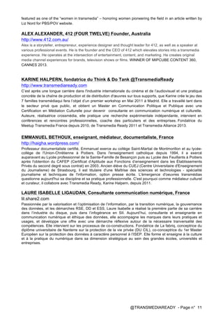 @TRANSMEDIAREADY - Page n° 11
featured as one of the “women in transmedia” – honoring women pioneering the field in an article written by
Liz Nord for PBS/POV website.
ALEX ALEXANDER, 412 (FOUR TWELVE) Founder, Australia
http://www.412.com.au/
Alex is a storyteller, entrepreneur, experience designer and thought leader for 412, as well as a speaker at
various professional events. He is the founder and the CEO of 412 which elevates stories into a transmedia
experience. He operates at the intersection of entertainment, content, and marketing. He creates original
media channel experiences for brands, television shows or films. WINNER OF MIPCUBE CONTENT 360,
CANNES 2013.
KARINE HALPERN, fondatrice du Think & Do Tank @TransmediaReady
http://www.transmediaready.com
C’est après une longue carrière dans l'industrie internationale du cinéma et de l’audiovisuel et une pratique
concrète de la chaîne de production et de distribution d'œuvres sur tous supports, que Karine crée le jeu des
7 familles transmédiaqui fera l’objet d’un premier workshop en Mai 2011 à Madrid. Elle a travaillé tant dans
le secteur privé que public, et obtient un Master en Communication Politique et Publique avec une
Certification en Médiation Culturelle pour devenir consultante en communication numérique et culturelle.
Auteure, réalisatrice crossmédia, elle pratique une recherche expérimentale indépendante, intervient en
conférences et rencontres professionnelles, coache des particuliers et des entreprises. Fondatrice du
Meetup Transmedia France depuis 2010, de Transmedia Ready 2011 et Transmedia Alliance 2013.
EMMANUEL BETHOUX, enseignant, médiateur, documentaliste, France
http://haigha.wordpress.com/
Professeur documentaliste certifié, Emmanuel exerce au collège Saint-Martial de Montmorillon et au lycée-
collège de l'Union-Chrétienne à Poitiers. Dans l'enseignement catholique depuis 1994, il a exercé
auparavant au Lycée professionnel de la Sainte-Famille de Besançon puis au Lycée des Feuillants à Poitiers
après l'obtention du CAFEP (Certificat d’Aptitude aux Fonctions d’enseignement dans les Établissements
Privés du second degré sous contrat) en 2003. Ancien élève du CUEJ (Centre Universitaire d'Enseignement
du Journalisme) de Strasbourg, il est titulaire d'une Maîtrise des sciences et technologies - spécialité
journalisme et techniques de l'information, option presse écrite. L'émergence d'oeuvres transmédias
questionne aujourd'hui sa discipline et sa pratique professionnelle. C'est pourquoi comme médiateur culturel
et curateur, il collabore avec Transmedia Ready, Karine Halpern, depuis 2011.
LAURE ISABELLE LIGAUDAN, Consultante communication numérique, France
lil.share2.com
Passionnée par la valorisation et l’optimisation de l’information, par la transition numérique, la gouvernance
des données, et les démarches RSE, DD et ESS, Laure Isabelle a réalisé la première partie de sa carrière
dans l’industrie du disque, puis dans l’infogérance en SII. Aujourd’hui, consultante et enseignante en
communication numérique et éthique des données, elle accompagne les marques dans leurs pratiques et
usages, et développe une offre avec une démarche réflexive autour de la nécessaire tranversalité des
compétences. Elle intervient sur les processus de co-constructions. Fondatrice de La fabriq, conceptrice du
diplôme universitaire de Nanterre sur la protection de la vie privée (DU CIL), co-conceptrice du 1er Master
Européen sur la protection des données à caractère personnel à l’ISEP. Elle forme et enseigne à la culture
et à la pratique du numérique dans sa dimension stratégique au sein des grandes écoles, universités et
entreprises.
 