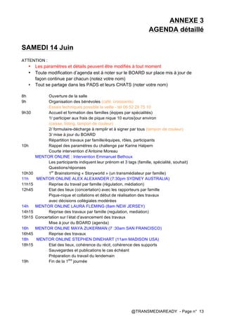 @TRANSMEDIAREADY - Page n° 13
ANNEXE 3	
  
AGENDA détaillé
SAMEDI 14 Juin
ATTENTION :
• Les paramètres et détails peuvent être modifiés à tout moment
• Toute modification d’agenda est à noter sur le BOARD sur place mis à jour de
façon continue par chacun (notez votre nom)
• Tout se partage dans les PADS et leurs CHATS (noter votre nom)
8h Ouverture de la salle
9h Organisation des bénévoles (café, croissants)
Essais techniques possible la veille - tél 06 52 29 75 10
9h30 Accueil et formation des familles (éqipes par spécialités)
1/ participer aux frais de pique nique 10 euros/jour environ
(caisse, listing, tampon de couleur)
2/ formulaire-décharge à remplir et à signer par tous (tampon de couleur)
3/ mise à jour du BOARD
Répartition travaux par famille/équipes, rôles, participants
10h Rappel des paramètres du challenge par Karine Halpern
Courte intervention d’Antoine Moreau
MENTOR ONLINE : Intervention Emmanuel Bethoux
Les participants indiquent leur prénom et 3 tags (famille, spécialité, souhait)
Questions/réponses
10h30 1er
Brainstorming « Storyworld » (un transmédiateur par famille)
11h MENTOR ONLINE ALEX ALEXANDER (7:30pm SYDNEY AUSTRALIA)
11h15 Reprise du travail par famille (régulation, médiation)
12h45 Etat des lieux (concertation) avec les rapporteurs par famille
Pique-nique et collations et début de réalisation des travaux
avec décisions collégiales modérées
14h MENTOR ONLINE LAURA FLEMING (8am NEW JERSEY)
14h15 Reprise des travaux par famille (regulation, mediation)
15h15 Concertation sur l’état d’avancement des travaux
Mise à jour du BOARD (agenda)
16h MENTOR ONLINE MAYA ZUKERMAN (7 :30am SAN FRANCISCO)
16h45 Reprise des travaux
18h MENTOR ONLINE STEPHEN DINEHART (11am MADISON USA)
18h15 Etat des lieux, cohérence du récit, cohérence des supports
Sauvegardes et publications le cas échéant
Préparation du travail du lendemain
19h Fin de la 1ère
journée
 