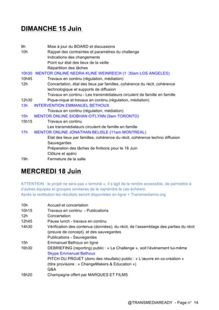 @TRANSMEDIAREADY - Page n° 14
DIMANCHE 15 Juin
9h Mise à jour du BOARD et discussions
10h Rappel des contraintes et paramètres du challenge
Indications des changements
Point sur état des lieux de la veille
Répartition des tâches
10h30 MENTOR ONLINE NEDRA KLINE WEINREICH (1 :30am LOS ANGELES)
10h45 Travaux en continu (régulation, médiation)
12h Concertation, état des lieux par familles, cohérence du récit, cohérence
technologique et supports de diffusion
Travaux en continu - Les transmédiateurs circulent de famille en famille
12h30 Pique-nique et travaux en continu (régulation, médiation)
13h INTERVENTION EMMANUEL BETHOUX
Travaux en continu (régulation, médiation)
15h MENTOR ONLINE SIOBHAN O’FLYNN (9am TORONTO)
15h15 Travaux en continu
Les transmédiateurs circulent de famille en famille
17h MENTOR ONLINE JONATHAN BELISLE (11am MONTREAL)
Etat des lieux par familles, cohérence du récit, cohérence techno diffusion
Sauvegardes
Préparation des tâches de finitions pour le 18 Juin
Clôture et apéro
19h Fermeture de la salle
MERCREDI 18 Juin
ATTENTION : le projet ne sera pas « terminé », il s’agit de le rendre accessible, de permettre à
d’autres équipes et groupes similaires de le reprendre le cas échéant.
Après la restitution les résultats seront disponibles en ligne > Transmediamix.org
10h Accueil et concertation
10h15 Travaux en continu - Publications
12h Concertation
12h45 Pause lunch - travaux en continu
14h30 Vérification des contenus (données), du récit, de l’assemblage des parties du récit
(preuve de concept), et des sauvegardes
Publications - Sauvegardes
15h Emmanuel Bethoux en ligne
16h30 DEBRIEFING (reporting) public : « Le Challenge », soit l’événement lui-même
Skype Emmanuel Bethoux
PITCH DU PROJET (donc des résultats) public : « L’œuvre en co-création »
(titre provisoire : « ChangeMakers & Education »)
Q&A
18h20 Champagne offert par MARQUES ET FILMS
 