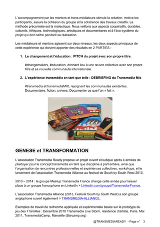 @TRANSMEDIAREADY - Page n° 3
L’accompagnement par les mentors et trans-médiateurs stimule la création, motive les
participants, assure la cohésion du groupe et la cohérence des travaux créatifs. La
méthode préconisée est la maïeutique. Nous veillons aux aspects coopératifs, durables,
culturels, éthiques, technologiques, artistiques et documentaires et à l’éco-système du
projet qui doit naître pendant sa réalisation.
Les médiateurs et mentors agissent sur deux niveaux, les deux aspects principaux de
cette expérience qui doivent apporter des résultats en 2 PARTIES :
1. Le changement et l’éducation : PITCH du projet avec son propre titre.
#changemakers, #education, donnant lieu à une œuvre collective avec son propre
titre et sa nouvelle communauté internationale.
2. L’expérience transmédia en tant que telle : DEBRIEFING du Transmedia Mix
#transmedia et transmediaMIX, rejoignant les communautés existantes.
Documentaire, fiction, univers. Documenter ce que l’on « fait ».
GENESE et TRANSFORMATION
L’association Transmedia Ready propose un projet ouvert et ludique après 4 années de
plaidoyer pour le concept transmédia en tant que discipline à part entière, ainsi que
l’organisation de rencontres professionnelles et expériences collectives, workshops, et le
lancement de l’association Transmedia Alliance au festival de South by South West 2013.
2010 – 2014 : le groupe Meetup Transmedia France change cette année pour laisser
place à un groupe francophone en LinkedIn > Linkedin.com/groups/Transmedia-France.
L’association Transmedia Alliance (2013, Festival South by South West) a son groupe
anglophone ouvert également > TRANSMEDIA-ALLIANCE.
Exemples de travail de recherche appliquée et expérimentale basée sur le prototype du
jeu des 7 familles : Décembre 2010 Transmedia Live Storm, résidence d’artiste, Paris. Mai
2011, TransmediaCamp, Marseille (Barcamp.org)
 