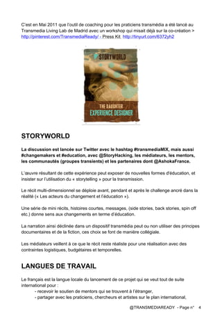 @TRANSMEDIAREADY - Page n° 4
C’est en Mai 2011 que l’outil de coaching pour les praticiens transmédia a été lancé au
Transmedia Living Lab de Madrid avec un workshop qui misait déjà sur la co-création >
http://pinterest.com/TransmediaReady/ - Press Kit http://tinyurl.com/6372yh2
STORYWORLD
La discussion est lancée sur Twitter avec le hashtag #transmediaMIX, mais aussi
#changemakers et #education, avec @StoryHacking, les médiateurs, les mentors,
les communautés (groupes transients) et les partenaires dont @AshokaFrance.
L’œuvre résultant de cette expérience peut exposer de nouvelles formes d'éducation, et
insister sur l’utilisation du « storytelling » pour la transmission.
Le récit multi-dimensionnel se déploie avant, pendant et après le challenge ancré dans la
réalité (« Les acteurs du changement et l’éducation »).
Une série de mini récits, histoires courtes, messages, (side stories, back stories, spin off
etc.) donne sens aux changements en terme d’éducation.
La narration ainsi déclinée dans un dispositif transmédia peut ou non utiliser des principes
documentaires et de la fiction, ces choix se font de manière collégiale.
Les médiateurs veillent à ce que le récit reste réaliste pour une réalisation avec des
contraintes logistiques, budgétaires et temporelles.
LANGUES DE TRAVAIL
Le français est la langue locale du lancement de ce projet qui se veut tout de suite
international pour :
- recevoir le soutien de mentors qui se trouvent à l’étranger,
- partager avec les praticiens, chercheurs et artistes sur le plan international,
 
