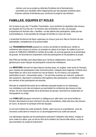 @TRANSMEDIAREADY - Page n° 5
- donner une vie au projet au delà des frontières de la francophonie,
- permettre aux résultats d’être réappropriés par des équipes similaires dans
d’autres cultures et territoires pour continuer le projet le cas échéant.
FAMILLES, EQUIPES ET ROLES
Sur la base du jeu des 7 Familles Transmédia nous revisitons la répartition des travaux
par équipes de 5 au lieu de 7 en fonction des contraintes sur site.	
  Les équipes
s’organisent en fonction des « familles » et des talents des participants, aidés par les
transmédiateurs. Il est possible de changer de famille en cours de route.
L’ensemble fonctionne de façon organique où chacun joue son rôle en fonction de ses
spécialistés, compétences et sa personnalité.
Les TRANSMEDIATEURS passent en continu de famille en famille pour vérifier la
cohérence des travaux et rendus, la synergie sur place et en ligne. Ils mettent à jour en
continu le TABLEAU AGENDA à l’entrée de la salle. Ils sont les garants de la dynamique
de groupe. Ils favorisent la coopération entre les participants et l’écosystème du projet.
Des PAD par familles sont disponibles pour l’écriture collaborative, ainsi qu’un PAD
général pour toute l’équipe de participants incluant les médiateurs.
Les MENTORS viennent en ligne depuis d’autres pays, en anglais, mais aussi en français,
pour coacher les participants à des moments précis, indiqués dans l’agenda. Certains sont
disponibles sur site à tout moment en cas de besoin. Ils ont chacun une expertise
particulière et sont « transmedia ready » ! Ils sont des coaches qui motivent, soulèvent
des questions, répondent à certaines interrogations des participants. La médiation entre
les mentors et les participants est assurée.
Stimuler la créativité fait partie de la méthode proposée basée sur la maïeutique.
Les médiateurs sont des animateurs qui permettent la cohérence des travaux et des
rendus. Ils sont responsables de la dynamique de groupe, favorisent la coopération et
l’écosystème du projet.
Les FAMILLES (équipes) nomment un délégué pour aller dans une autre famille en
fonction des besoins et pour intervenir lors des concertations, états des lieux des travaux
en cours, et assurer la synergie entre les équipes.
	
  
Le but est d’utiliser les outils existants, faciles, open source ou propriétaires, voire de
nouveaux outils dans la mesure où un accompagnement aux outils est assuré.
Les décharges signées par les participants autorisent l’utilisation des textes, images et
sons créés sur place, que ce soit au titre de la création de l’œuvre elle-même, ou de la
documentation du projet et événement.	
  
 