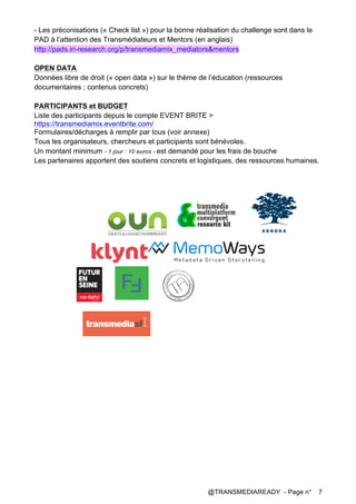 @TRANSMEDIAREADY - Page n° 7
- Les préconisations (« Check list ») pour la bonne réalisation du challenge sont dans le
PAD à l’attention des Transmédiateurs et Mentors (en anglais)
http://pads.iri-research.org/p/transmediamix_mediators&mentors
OPEN DATA
Données libre de droit (« open data ») sur le thème de l’éducation (ressources
documentaires ; contenus concrets)
PARTICIPANTS et BUDGET
Liste des participants depuis le compte EVENT BRITE >
https://transmediamix.eventbrite.com/
Formulaires/décharges à remplir par tous (voir annexe)
Tous les organisateurs, chercheurs et participants sont bénévoles.
Un montant minimum - 1 jour : 10 euros - est demandé pour les frais de bouche
Les partenaires apportent des soutiens concrets et logistiques, des ressources humaines.
 