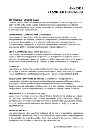 @TRANSMEDIAREADY - Page n° 12
ANNEXE 2
7 FAMILLES TRANSMEDIA
STORYWORLD / UNIVERS du récit
L’univers du récit, d’une histoire élargie, multidimensionnelle, fondé sur un synopsis et un
cadre narratif. Cette famille englobe toutes les ramifications possibles et constitue la
profondeur et la richesse d'une création transmédia, en immersion dans le récit, interactif
et participatif, mais pas seulement...
COMMUNITIES / COMMUNAUTES (social media)
Nous prenons en compte les habitudes, besoins et attentes des utilisateurs en les
anticipant et nous en adaptant. L'analyse du comportement utilisateur est essentielle pour
le processus de conception et la production. L’intégration des connaissances des
utilisateurs et des usages dans la réalisation de l'expérience interactive invite mieux les
utilisateurs à générer leur propre contenu créatif (culture participative).
DESIGN & GAMEPLAY (UX, charte graphique…)
Une expérience est faite pour être vécue, quoique virtuellement, de ce fait la mise en
scène, la direction artistique et le design donne vie à l'expérience. L’audience perçoit la
traduction des visions du créateur en images, symboles, styles, graphisme, sons, vidéo et
toutes autres formes nécessaires qui comblent le fossé entre la réalité et l'imaginaire.
GAMEPLAY
Les mécaniques de jeu et la narration sont intimement liées, non seulement pour
encourager et susciter une interaction entre le récit et son public, mais aussi pour relever
l'esprit créatif et engendrer l’engagement du public - ce qui doit caractériser le projet.
MEDIAFORMS / SUPPORTS de diffusion (anciennement « multiplateform »)
Les nouvelles plates-formes encouragent les utilisateurs à explorer différents territoires
numériques, certains étant facilement accessibles et d’autres demandant plus
d’entraînement. La technologie ne fait pas tout ! Si le récit n’est pas intéressant on ne peut
pas garder son public sur la plateforme (ou le support) sur laquelle l’œuvre se déroule.
PRODUCTION (inclu management de projet)
Les nouveaux modèles économiques trouvent racine dans l'industrie créative qui se basa
sur des travaux déjà réalisés. Mais un projet transmédia a son modèle ad-hoc, propre à
son identité. Les modèles doivent être réinventés et expérimentés. Le plus grand défi est
donc d’accueillir la culture participative avec l'espoir de créer un projet qui trouve un
équilibre financier.
BUSINESS MODELS
Les professionnels des industries créatives et de leurs organisations respectives,
travaillent main dans la main, avec le concepteur ou l’équipe artistique, intégrant la gestion
et la production du projet transmédia. Ainsi, nous explorons de nouvelles méthodes de
travail collaboratif du fait de la multiplicité des métiers associés.
 