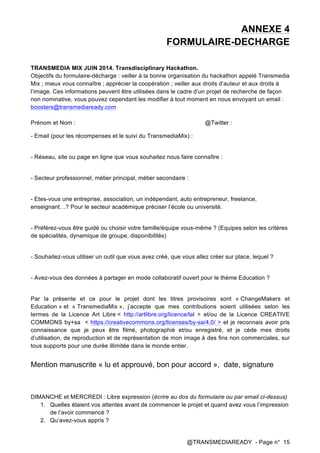 @TRANSMEDIAREADY - Page n° 15
ANNEXE 4
FORMULAIRE-DECHARGE
TRANSMEDIA MIX JUIN 2014. Transdisciplinary Hackathon.
Objectifs du formulaire-décharge : veiller à la bonne organisation du hackathon appelé Transmedia
Mix ; mieux vous connaître ; apprécier la coopération ; veiller aux droits d’auteur et aux droits à
l’image. Ces informations peuvent être utilisées dans le cadre d’un projet de recherche de façon
non nominative, vous pouvez cependant les modifier à tout moment en nous envoyant un email :
boosters@transmediaready.com
Prénom et Nom : @Twitter :
- Email (pour les récompenses et le suivi du TransmediaMix) :
- Réseau, site ou page en ligne que vous souhaitez nous faire connaître :
- Secteur professionnel, métier principal, métier secondaire :
- Etes-vous une entreprise, association, un indépendant, auto entrepreneur, freelance,
enseignant…? Pour le secteur académique préciser l’école ou université.
- Préférez-vous être guidé ou choisir votre famille/équipe vous-même ? (Equipes selon les critères
de spécialités, dynamique de groupe, disponibilités)
- Souhaitez-vous utiliser un outil que vous avez créé, que vous allez créer sur place, lequel ?
- Avez-vous des données à partager en mode collaboratif ouvert pour le thème Education ?
Par la présente et ce pour le projet dont les titres provisoires sont « ChangeMakers et
Education » et « TransmediaMix », j’accepte que mes contributions soient utilisées selon les
termes de la Licence Art Libre < http://artlibre.org/licence/lal > et/ou de la Licence CREATIVE
COMMONS by+sa < https://creativecommons.org/licenses/by-sa/4.0/ > et je reconnais avoir pris
connaissance que je peux être filmé, photographié et/ou enregistré, et je cède mes droits
d’utilisation, de reproduction et de représentation de mon image à des fins non commerciales, sur
tous supports pour une durée illimitée dans le monde entier.
Mention manuscrite « lu et approuvé, bon pour accord », date, signature
DIMANCHE et MERCREDI : Libre expression (écrire au dos du formulaire ou par email ci-dessus)
1. Quelles étaient vos attentes avant de commencer le projet et quand avez vous l’impression
de l’avoir commencé ?
2. Qu’avez-vous appris ?
 