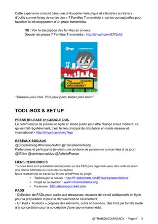 @TRANSMEDIAREADY - Page n° 6
Cette expérience s’inscrit dans une philosophie maïeutique et s’illustrera au travers
d’outils comme le jeu de cartes des « 7 Familles Transmédia », cartes conceptuelles pour
favoriser le développement d’un projet transmédia.
NB : Voir la description des familles en annexe
Dossier de presse 7 Familles Transmédia : http://tinyurl.com/6372yh2
“Choose your role, find your peer, boost your team”
TOOL-BOX & SET UP
PRESS RELEASE en GOOGLE DOC
Le communiqué de presse en ligne en mode public peut être changé à tout moment, ce
qui est fait régulièrement, c’est le lien principal de circulation en mode réseaux et
international > http://tinyurl.com/owg7rqo
RESEAUX SOCIAUX
@StoryHacking #transmediaMix @TransmediaReady
Partenaires et participants (environ une centaine de personnes concernées à ce jour)
@IRIlive @centrepompidou @AshokaFrance
LIENS RESSOURCES
Tous les liens sont préalablement déposés sur les PAD puis organisés avec des outils et selon
une charte éditoriale en cours de co-création.
Nous restituerons ce travail sur le site WordPress du projet.
• Télécharger le dossier : http://fr.slideshare.net/KHwork/presentations
• Projet en co-création : www.transmediamix.org
• Partenaire : http://tmcresourcekit.com
PADS
- Collection de PADs pour accès aux ressources, espaces de travail collaboratifs en ligne
pour la préparation et pour le déroulement de l’événement.
- Un Pad « Tool-Box » propose des éléments, outils et données. Des Pad par famille invite
à la concertation pour la co-création d’une œuvre transmédia.
 