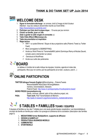 @TRANSMEDIAREADY - Page n° 8
THINK & DO TANK SET UP Juin 2014
WELCOME DESK
1. Signer le formulaire-décharge : en annexe, droit à l’image et droit d’auteur
Attention : tous les visiteurs doivent être inscrits sur Event Brite :
https://transmediamix.eventbrite.com/
2. Participer aux frais dont le pique-nique : 10 euros par jour environ
3. Choisir sa famille, jouer un rôle
4. Aider à garder la salle rangée et connectée ;-)
5. Table Vidéo #Klynt #Memoways etc.
6. Table documentation et inspiration
7. Régie techno
ü WIFI + un poste Ethernet / Skype et deux projections salle (Polemic Tweet ou Twitter
Feed)
ü Micro (enregistrer le DEBRIEFFING)
ü Accès au Word Press du TransmediaMIX (admin Dominique Remy et Nicolas Sauret,
compte users à demander sur place)
ü Owncloud et WordPress
ü Accès aux outils des partenaires
BOARD
Le tableau à l’entrée de la salle indique les équipes, horaires, agenda et notes des
participants. Mis à jour en continu par les participants (à la main, couleurs, post it…)
ONLINE PARTICIPATION
TWITTER bilingue français English @StoryHacking - PolemicTweets
#transmediaMIX #Education #ChangeMakers
mentors, transmediators, followers
PolemicTweet http://www.iri.centrepompidou.fr/outils/polemic-tweet/
WORD PRESS transmediamix.org
Storify, archives, debrief, pitch of the collective project, etc.
PADs Team work. Pad Transmediators & Mentors :
http://pads.iri-research.org/p/transmediamix_mediators&mentors
5 TABLES = FAMILLES TEAMS / EQUIPES
5 équipes et familles au lieu des 7 initiales pour une seule grande équipe coopérative. Les transmédiateurs
circulent de famille en famille pour veiller à la synergie et cohérence de la cocréation (description des familles
page 5)
1. MEDIAFORMS former Multiplatform, supports de diffusion
2. DESIGN & GAMEPLAY
3. PRODUCTION & BUSINESS MODELS
4. COMMUNITIES
5. STORYWORLD
 