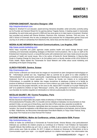 @TRANSMEDIAREADY - Page n° 9
ANNEXE 1
MENTORS
STEPHEN DINEHART, Narrative Designer, USA
http://stephendinehart.com
Stephen E. Dinehart IV is an educator, award-winning interactive storyteller, writer and artist, currently acting
as Co-Founder and General Wizard for his gaming startup Tragedy Games. A leading expert in transmedia
storytelling, his work broke early ground in 2006 and has since gone on to help inspire a movement. Dinehart
has consulted and worked with Warner Brothers, Electronic Arts, Activision, Zenimax, THQ and more. At
USC’s School of Cinematic Arts he also co-designed and produced the hit independent games Cloud and
Journey of Jin while on scholarship from Electronic Arts, Gene Autry and the David Lynch Foundation.
NEDRA KLINE WEINRICH Weinreich Communications, Los Angeles, USA
http://www.social-marketing.com
Nedra helps nonprofits and public agencies create positive health and social change through social
marketing and transmedia storytelling strategies at Weinreich Communications. She is also on staff at the
Entertainment Industries Council, a nonprofit that works with entertainment and news media around accurate
portrayals of health and social issues. She is the author of Hands-On Social Marketing: A Step-by-Step
Guide to Creating Change for Good (now in its 2nd edition) and is a faculty member at the UCLA School of
Public Health. Nedra started the Transmedia for Good Network and writes about social marketing and
storytelling at the Spare Change blog.
ULRICH FISCHER, Genève, Suisse
http://memoways.com
Ulrich Fischer a démarré son travail avec les images en mouvement en plein changement technologique en
90 : l'informatique pointait son nez, l'argentique était au sommet de sa gloire et la vidéo amplifiait la
"démocratisation" de la production audiovisuelle. L'apprentissage des 3 techniques, a constitué ce qui est le
fondement formel de son travail aujourd'hui : la chance de l'accès non linéaire et la combinatoire
(l'informatique), la possibilité de réaliser des images évocatrices et plastiques (cinéma) et la facilité de
produire et distribuer à travers l'accès de moins en moins onéreux aux outils (vidéo). Dès les années 2000, il
s’est orienté vers des projets interactifs, en lien avec la ville, depuis 2007 il travaille sur le projet "Walking the
edit" et la plateforme d'édition en ligne "Memoways": cinéma, ville, participation et interactions ludiques en
vue d'accéder de manière singulière et individuelle à la mémoire audiovisuelle d'un territoire.
NICOLAS SAURET, IRI / Centre Pompidou, Paris
http://www.iri.centrepompidou.fr/
Nicolas Sauret est responsable des projets média et éditoriaux à l'Institut de Recherche et
d'InnovatioduCentre Pompidou (IRI). Il a travaillé comme vidéaste et réalisateur de documentaire en Asie
pendant 6 nées, au Laos puis à Hong Kong, avant de créer à Paris avec deux associés la société de
production Inflammable Productions, spécialisée dans les nouveaux médias et les nouvelles formes de
narration. Son travail de réalisation a été diffusé dans nombre d’expositions et de festivals, dont le Cinéma
du Réel, Vidéoformes, les Rencontres Internationales Paris-Berlin-Madrid, le Tokyo Video Festival, Hong
Kong Asian Film Festival et le Urban Nomad Film Festival
ANTOINE MOREAU, Maître de Conférence, artiste, Laboratoire OUN, France
http://antoinemoreau.org
Artiste et maître de conférences à l'Université de Franche-Comté, Antoine Moreau s'est particulièrement
intéressé aux conditions de création propres au numérique et à l'internet. Il est l'initiateur de l'association
Copyleft Attitude http://artlibre.org qu'il met en place en 2000 et de la Licence Art Libre qu'il co-rédige la
même année avec l'aide de juristes. En 2011 il obtient un doctorat en Sciences de l'Information et de la
Communication ayant pour sujet : « Le copyleft appliqué à la création hors logiciel. Une reformulation des
 
