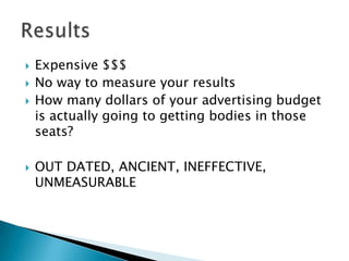 Expensive $$$No way to measure your resultsHow many dollars of your advertising budget is actually going to getting bodies in those seats?OUT DATED, ANCIENT, INEFFECTIVE, UNMEASURABLEResults