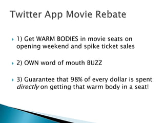 1) Get WARM BODIES in movie seats on opening weekend and spike ticket sales2) OWN word of mouth BUZZ3) Guarantee that 98% of every dollar is spent directlyon getting that warm body in a seat! Twitter App Movie Rebate