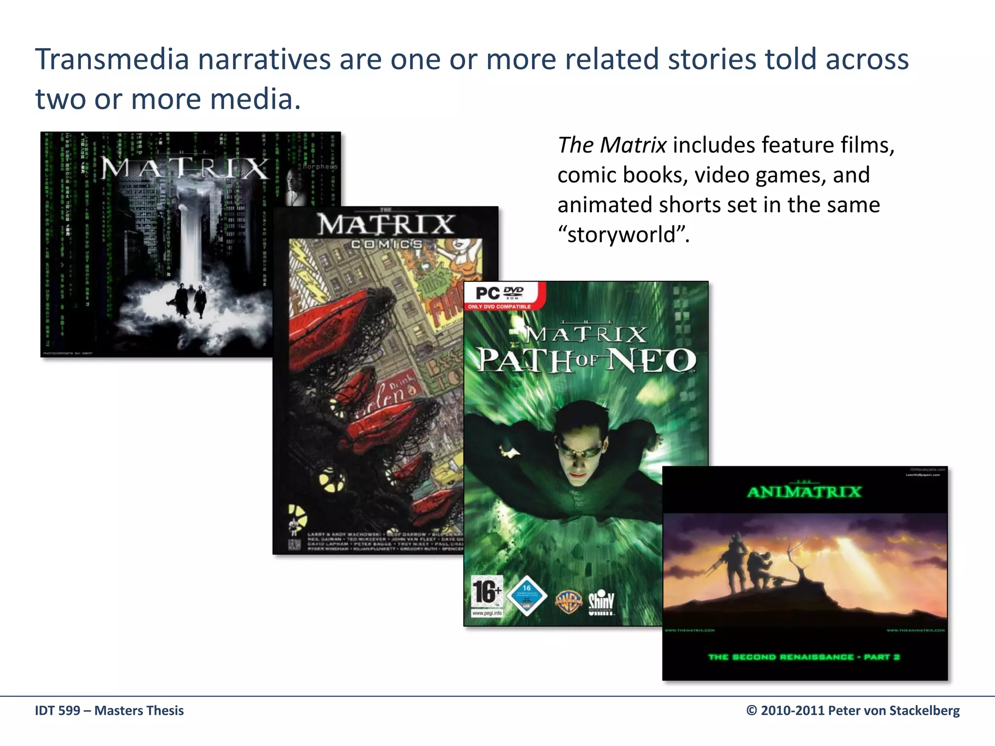 Transmedia narratives are one or more related stories told across
two or more media.
                                      The Matrix includes feature films,
                                      comic books, video games, and
                                      animated shorts set in the same
                                      “storyworld”.




IDT 599 – Masters Thesis                                © 2010-2011 Peter von Stackelberg
 