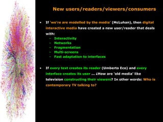 New users/readers/viewers/consumers

•   If ‘we’re are modelled by the media’ (McLuhan), then digital
    interactive media have created a new user/reader that deals
    with:
     – Interactivity
     – Networks
     – Fragmentation
     – Multi-screens
     – Fast adaptation to interfaces


•   If every text creates its reader (Umberto Eco) and every
    interface creates its user ... ¿How are ‘old media’ like
    television constructing their viewers? In other words: Who is
    contemporary TV talking to?
 