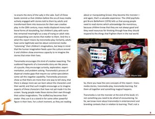 re-enacts the story of the Lady in the Lake. Each of these       about or manipulating Grover, they become the monster––
books remind us that children before the era of mass media       and again, that’s a valuable experience. The child psycholo-
actively engaged with stories told to them by adults and         gist Bruno Bettelheim (1976) tells us that young people
transformed them into resources for their own creative           need to read stories which acknowledge the monstrous,
play. In the 20th century, mass media displaced many tradi-      because children know that they are not always good and
tional forms of storytelling, but children’s play with narra-    they need resources for thinking through how they should
tive remained meaningful as a way of trying on adult roles       respond to the things that frighten them in the real world.
and expanding core stories that matter to them. And this is
what this report means by transmedia play. Certainly, adults
have some legitimate worries about commercial media
“colonizing” their children’s imaginations, but keep in mind
that the human imagination feeds upon the culture around
it and children show enormous capacity to re-imagine the
stories that enter their lives.

Transmedia encourages this kind of creative reworking. The
scattered fragments of a transmedia story are like pieces
of a puzzle; they encourage curiosity, exploration, experi-
mentation, and problem solving. Transmedia’s process of
dispersal creates gaps that require our active speculation:
some call this negative capability. Transmedia processes
show us that there are more than one way to tell story, that
there is always more we can learn about the characters and       So, there you have the core concepts of this report—trans-
their world, and that such insights encourage us to imagine      media stories, transmedia play, transmedia learning. Put
aspects of these characters that have not yet made it to the     them all together and something magical happens.
screen. Young people make these stories their own through
their active imaginations. The stuffed toy becomes their         Transmedia is not the monster at the end of the book; it’s
avatar: they use it as a stand-in for some other powerful        not something you need to be afraid of encountering. So
figure in their lives. For a short moment, as they are reading   far, we know more about transmedia in entertainment and
                                                                 branding contexts than in relation to learning. That’s not a


                                                                                                                                8
 