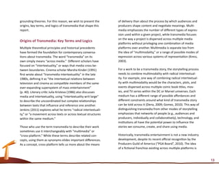 grounding theories. For this reason, we wish to present the     of delivery than about the process by which audiences and
origins, key terms, and logics of transmedia that shape this    producers shape content and negotiate meanings. Multi-
report.                                                         media emphasizes the number of different types of expres-
                                                                sion used within a given project, while transmedia focuses
                                                                on the way a project is dispersed across multiple media
Origins of Transmedia: Key Terms and Logics
                                                                platforms without privileging one combination of media
Multiple theoretical principles and historical precedents       platforms over another. Multimedia is separate too from
have formed the foundation for contemporary conversa-           the idea of “multimodality,” or a range of possible modes of
tions about transmedia. The word “transmedia” on its            expression across various systems of representation (Kress,
own simply means “across media.” Different scholars have        2003).
focused on “intertextuality,” or ways that media cross be-
tween boundaries. Cinema scholar Marsha Kinder (1991)           For a work to be a transmedia story, the storytelling process
first wrote about “transmedia intertextuality” in the late      needs to combine multimodality with radical intertextual-
1980s, defining it as “the intertextual relations between       ity. For example, one way of combining radical intertextual-
television and cinema as compatible members of the same         ity with multimodality would be the characters, plots, and
ever-expanding supersystem of mass entertainment”               events dispersed across multiple comic book titles, mov-
(p. 40). Literary critic Julia Kristeva (1986) also discusses   ies, and TV series within the DC or Marvel universes. Each
media and intertextuality, using “intertextuality writ large”   medium has a different range of possible affordances and
to describe the uncoordinated but complex relationships         different constraints around what kind of transmedia story
between texts that influence and reference one another.         can be told across it (Dena, 2009; Gomez, 2010). This way of
Jenkins (2011) explores what he terms “radical intertextuali-   distinguishing transmedia from other modes of storytelling
ty,” or “a movement across texts or across textual structures   emphasizes that networks of people (e.g., audiences and
within the same medium.”	                                       producers, individually and collaboratively), technology, and
                                                                institutions all have the potential power to influence the
Those who use the term transmedia to describe their work        stories we consume, create, and share using media.
sometimes use it interchangeably with “multimedia” or
“cross-platform.” While these terms describe related con-       Historically, transmedia entertainment is not a new industry
cepts, using them as synonyms elides important differences.     development, despite its recent official recognition by the
As a concept, cross-platform tells us more about the means      Producers Guild of America (“PGA Board”, 2010). The idea
                                                                of a fictional franchise existing across multiple platforms is


                                                                                                                                 13
 