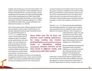 integrate math and literacy curricula for young children. The          as well as formative and summative research reports from
projects, funded through 2015, include: Expanded Learning              the project’s evaluators. In addition to the online site, CPB/
through Transmedia Content, conducted through a partner-               PBS has partnered with 11 public television stations across
ship between the Corporation for Public Broadcasting (CPB)             the country. As demonstration sites for the project, these
and the Public Broadcasting Service (PBS); Project LAMP                stations will work to introduce local communities to the
(The Learning Apps Media Partnership), run by the Hispanic             transmedia content through outreach and public awareness
Information and Telecommunications Network, Inc. (HITN);               campaigns, as well as train caregivers and teachers on its
and UMIGO (yoU Make It GO), created by Window to the                   use.
World Communications, Inc. (WTTW).
                                                                      Similarly, Project LAMP focuses transmedia storytelling in
Each of these projects takes a different approach to provid-          new and existing properties. This project aims to produce
ing cross-platform media content to child audiences. For              open educational resources available through a variety of
example, Expanded Learning through Transmedia Content                 platforms from books to television, with an emphasis on
has supported development of                                                                  mobile applications. Again, the math
PBS Kids Lab, a website featuring                                                             and literacy curricula are an impor-
“suites” of cross-platform games
                                        Harry Potter and The 39 Clues are tant part of the transmedia stories
designed for play on computers,         intensive social reading experiences. in this project, providing a particular
various mobile devices, and smart       For many, reading also involves type of story to guide users as they
boards. The suites of games are         participating by creating and circulating navigate across media platforms.
built around popular characters         media         or     information,        making
from PBS Kids programs such as                                                                Whereas Expanded Learning through
Curious George and Dinosaur Train
                                        connections between elements of the Transmedia Content and Project
and allow children to play with the     story found in different media, and LAMP focus on transmedia storytell-
same characters and story worlds        collaborating with other readers.                     ing—following characters across
across devices. The suites are also                                                           platforms and expanding story
linked by math and literacy curriculum, and accompanied                                       worlds, UMIGO emphasizes trans-
by suggested activities for home, school, and out-of-school           media play, a concept we will explore in greater depth in
settings. These suites are bundled with tools for tracking            the next section of this report. Key to UMIGO’s transmedia
learning and modeling content for use in the classroom,               play approach is the way in which stories unfold hand-in-
                                                                      hand with opportunities for children to explore, build, and


                                                                                                                                        18
 
