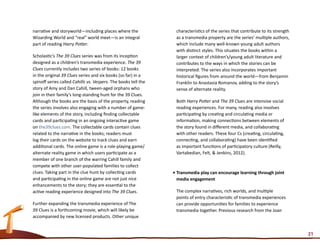 narrative and storyworld—including places where the              characteristics of the series that contribute to its strength
Wizarding World and “real” world meet—is an integral             as a transmedia property are the series’ multiple authors,
part of reading Harry Potter.                                    which include many well-known young adult authors
                                                                 with distinct styles. This situates the books within a
Scholastic’s The 39 Clues series was from its inception          larger context of children’s/young adult literature and
designed as a children’s transmedia experience. The 39           contributes to the ways in which the stories can be
Clues currently includes two series of books: 12 books           interpreted. The series also incorporates important
in the original 39 Clues series and six books (so far) in a      historical figures from around the world—from Benjamin
spinoff series called Cahills vs. Vespers. The books tell the    Franklin to Anastasia Romanov, adding to the story’s
story of Amy and Dan Cahill, tween-aged orphans who              sense of alternate reality.
join in their family’s long-standing hunt for the 39 Clues.
Although the books are the basis of the property, reading        Both Harry Potter and The 39 Clues are intensive social
the series involves also engaging with a number of game-         reading experiences. For many, reading also involves
like elements of the story, including finding collectable        participating by creating and circulating media or
cards and participating in an ongoing interactive game           information, making connections between elements of
on the39clues.com. The collectable cards contain clues           the story found in different media, and collaborating
related to the narrative in the books; readers must              with other readers. These four Cs (creating, circulating,
log their cards on the website to track clues and earn           connecting, and collaborating) have been identified
additional cards. The online game is a role-playing game/        as important functions of participatory culture (Reilly,
alternate reality game in which users participate as a           Vartabedian, Felt, & Jenkins, 2012).
member of one branch of the warring Cahill family and
compete with other user-populated families to collect
clues. Taking part in the clue hunt by collecting cards         •	Transmedia play can encourage learning through joint
and participating in the online game are not just nice            media engagement
enhancements to the story; they are essential to the
active reading experience designed into The 39 Clues.            The complex narratives, rich worlds, and multiple
                                                                 points of entry characteristic of transmedia experiences
Further expanding the transmedia experience of The               can provide opportunities for families to experience
39 Clues is a forthcoming movie, which will likely be            transmedia together. Previous research from the Joan
accompanied by new licensed products. Other unique


                                                                                                                                 21
 