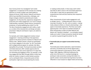 Ganz Cooney Center has investigated “joint media              or reading ancillary books. In these ways, both mother
engagement,” an expansion of the concept of co-viewing        and child are able to share in the transmedia experience
television to include multiple new media platforms            of Star Wars in ways that are appropriate to their
(Stevens & Penuel, 2010). Authors Takeuchi and Stevens        comprehension level and that maximize their enjoyment
(2011) have identified characteristics, challenges, and       of the story.
design strategies related to productive joint media
engagement. As they describe, experiences designed for        Other characteristics of joint media engagement such
productive joint media engagement “can result in deeper       as dialogic inquiry— “collaborating with others to make
understanding, inspiration, greater fluency, and physical,    meaning of situations” (p. 43)—and co-creation—making
emotional, or mental wellbeing than others” (p. 43).          media, physical artifacts, or shared understandings—also
The idea of productive engagement with media, as well         apply to transmedia experiences. The three case studies
as a number of the characteristics and design principles      appearing later in this report are excellent examples of
presented in Takeuchi and Stevens’ report, are salient to     these characteristics as well as of what Takeuchi and
transmedia.                                                   Stevens call “intention to develop” —an orientation toward
                                                              media use in which “at least one partner intends for herself
For example, joint media engagement involves mutual           or a partner to grow through the activity” (p. 44).
engagement—meaning something in the experience
appeals to the diverse partners involved. As Takeuchi and
Stevens note: “Neither partner is bored nor participates     •	Transmedia play can support constructivist learning
out of sheer obligation to the other” (p. 43). Transmedia      goals
with multigenerational appeal, for example, Star Wars,
exemplifies this principle. The broad transmedia narrative    Transmedia play involves exploration, experimentation,
and linked extensions offer multiple opportunities for        and remix, all activities that are firmly aligned with a
users to enter the story and to experience it in ways that    constructivist approach to learning (e.g. Bruner, 1990;
are interesting and engaging to them. For example, a child    Piaget, 1985; Vygotsky, 1978) that emphasizes the
may engage with Star Wars through LEGOs or other toys,        active role of the learner in creating knowledge by
while her mother is drawn to online fandom practices          working to make connections among information in a
such as writing fan fiction. Conjunctive points of their      specific context. Constructivist learning theory has been
participation might exist around watching the movies          influential in much research on digital media and learning,



                                                                                                                             22
 